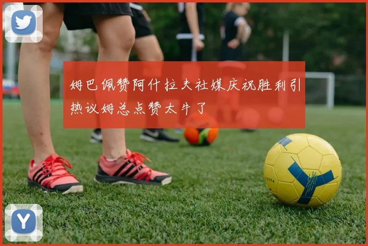 姆巴佩赞阿什拉夫社媒庆祝胜利引热议姆总点赞太牛了