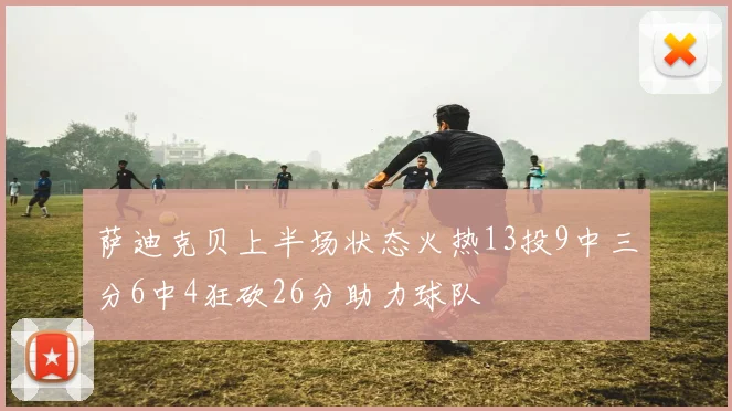 萨迪克贝上半场状态火热13投9中三分6中4狂砍26分助力球队