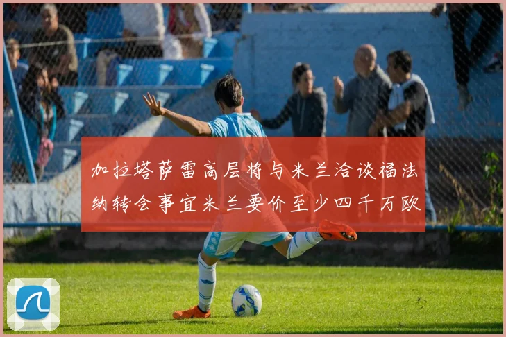 加拉塔萨雷高层将与米兰洽谈福法纳转会事宜米兰要价至少四千万欧元