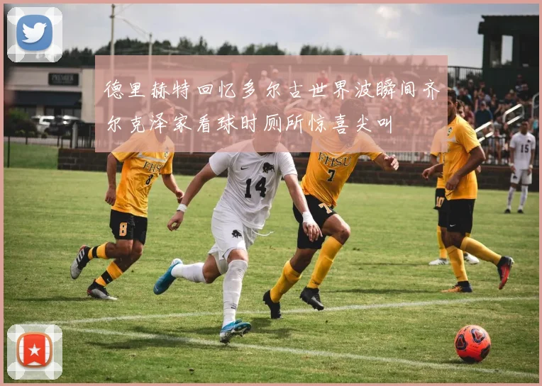 德里赫特回忆多尔古世界波瞬间齐尔克泽家看球时厕所惊喜尖叫