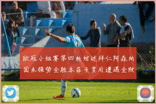 欧冠小组赛第四轮综述拜仁阿森纳国米强势全胜本菲卡贾府遭遇全败困境