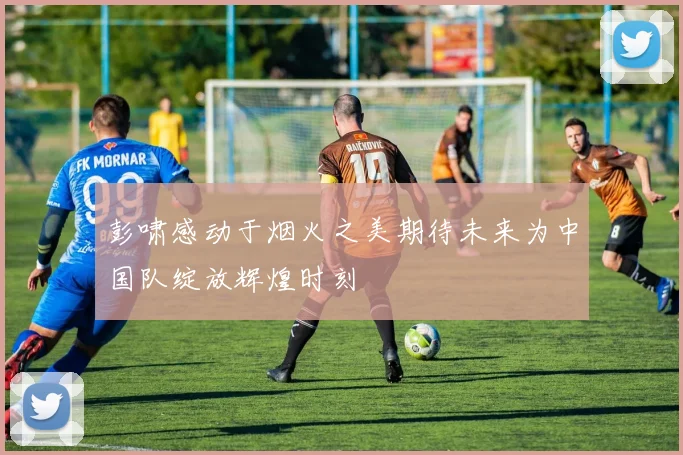彭啸感动于烟火之美期待未来为中国队绽放辉煌时刻