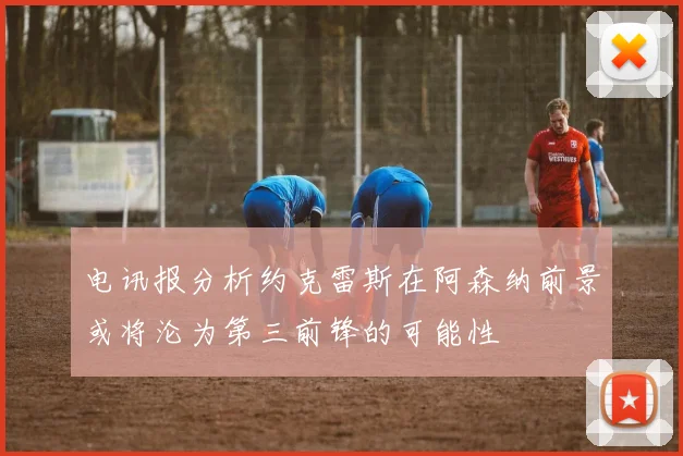 电讯报分析约克雷斯在阿森纳前景或将沦为第三前锋的可能性