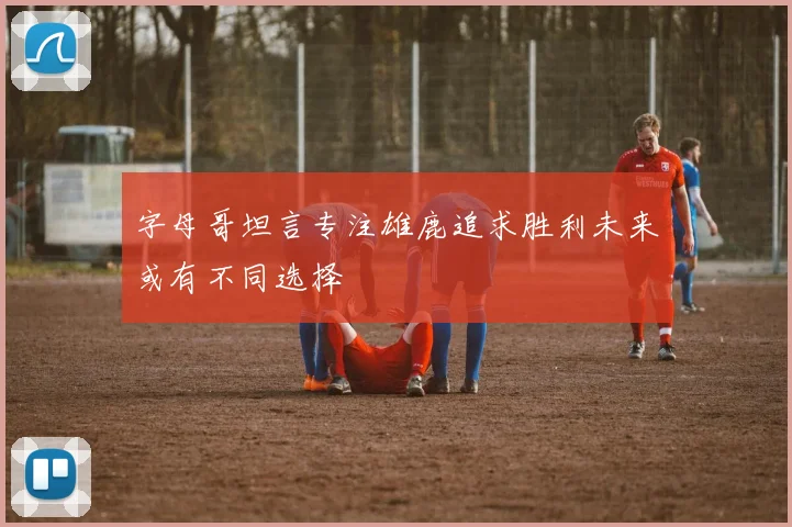 字母哥坦言专注雄鹿追求胜利未来或有不同选择