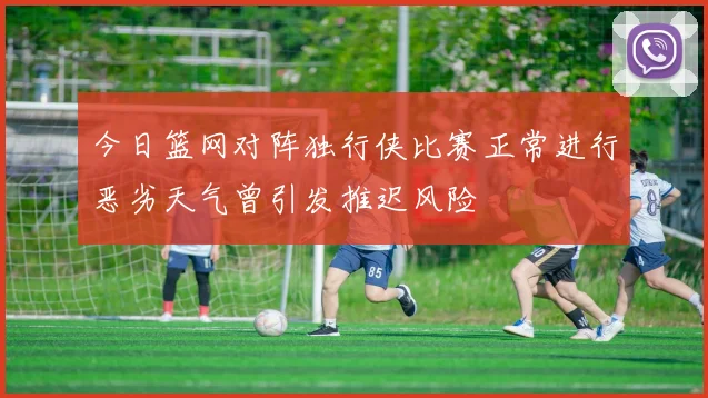 今日篮网对阵独行侠比赛正常进行恶劣天气曾引发推迟风险