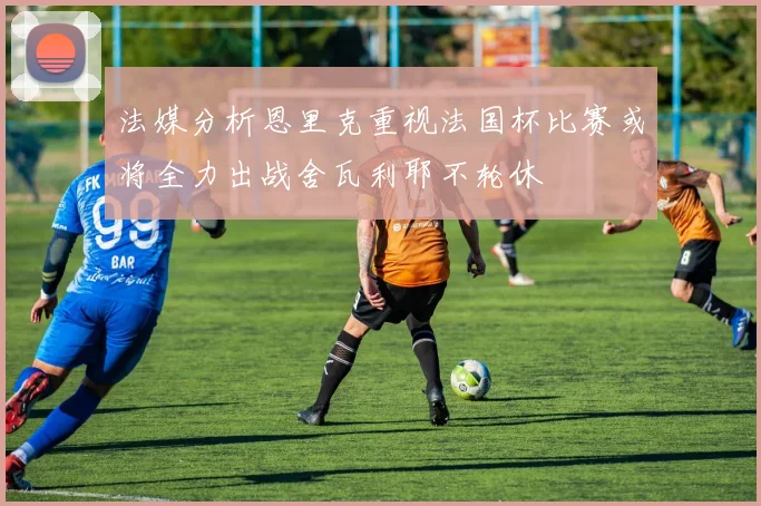 法媒分析恩里克重视法国杯比赛或将全力出战舍瓦利耶不轮休