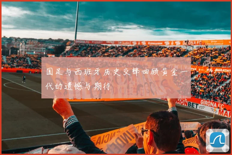 国足与西班牙历史交锋回顾黄金一代的遗憾与期待