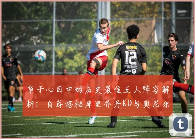 华子心目中的历史最佳五人阵容解析：自荐搭档库里乔丹KD与奥尼尔共襄盛举