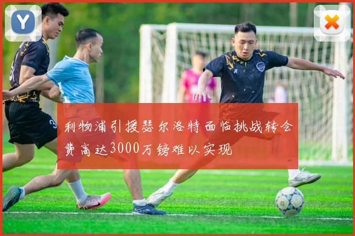 利物浦引援瑟尔洛特面临挑战转会费高达3000万镑难以实现