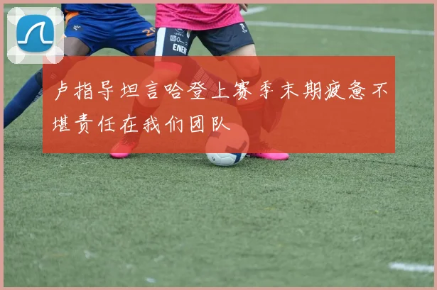 卢指导坦言哈登上赛季末期疲惫不堪责任在我们团队