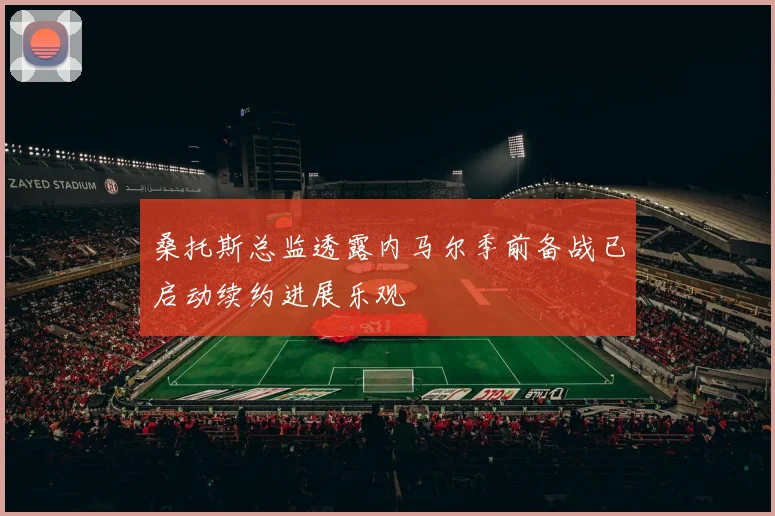 桑托斯总监透露内马尔季前备战已启动续约进展乐观