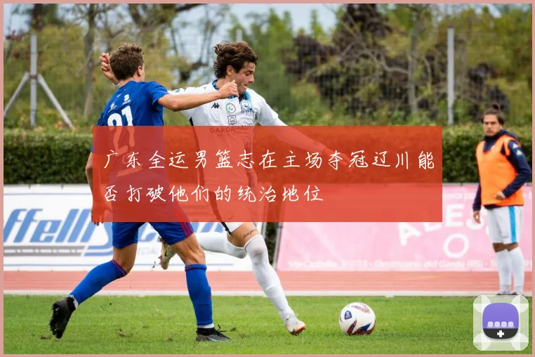 广东全运男篮志在主场夺冠辽川能否打破他们的统治地位