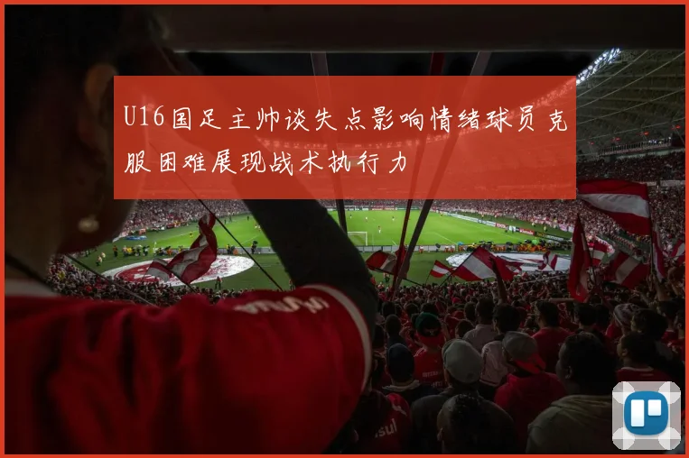 U16国足主帅谈失点影响情绪球员克服困难展现战术执行力