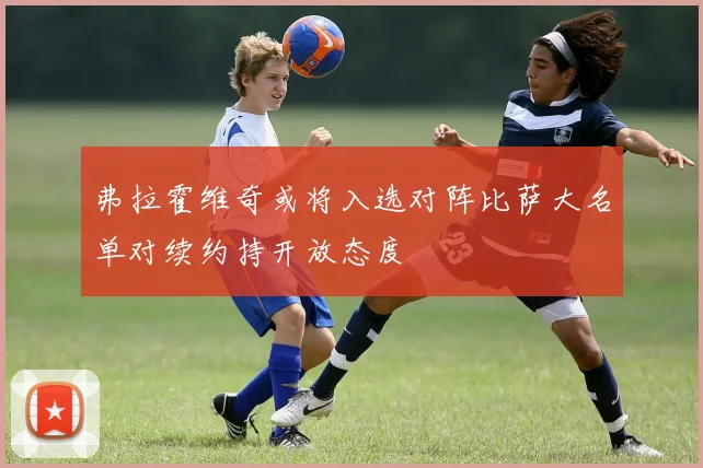 弗拉霍维奇或将入选对阵比萨大名单对续约持开放态度