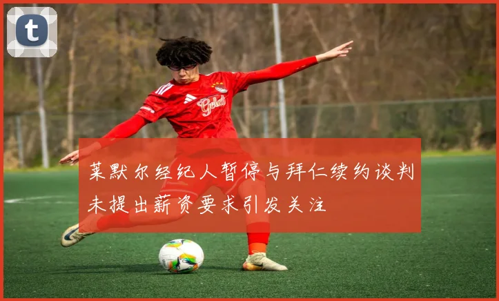 莱默尔经纪人暂停与拜仁续约谈判未提出薪资要求引发关注
