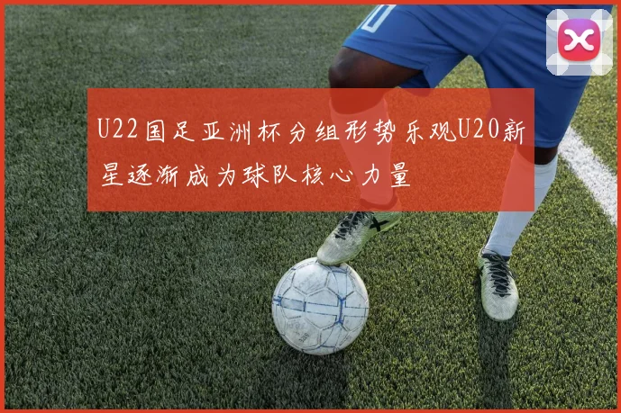 U22国足亚洲杯分组形势乐观U20新星逐渐成为球队核心力量