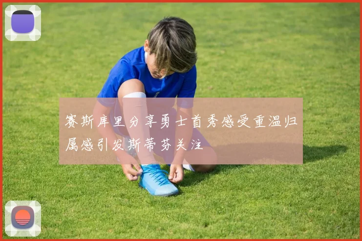 赛斯库里分享勇士首秀感受重温归属感引发斯蒂芬关注