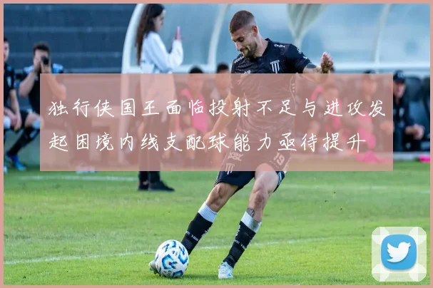 独行侠国王面临投射不足与进攻发起困境内线支配球能力亟待提升