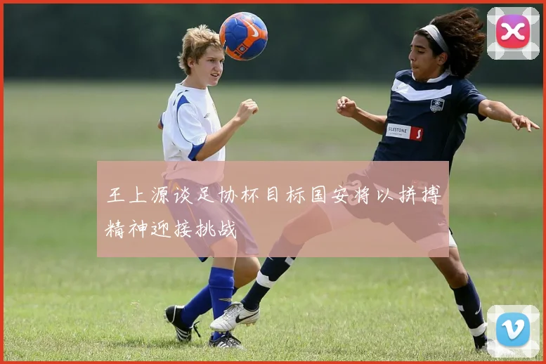 王上源谈足协杯目标国安将以拼搏精神迎接挑战