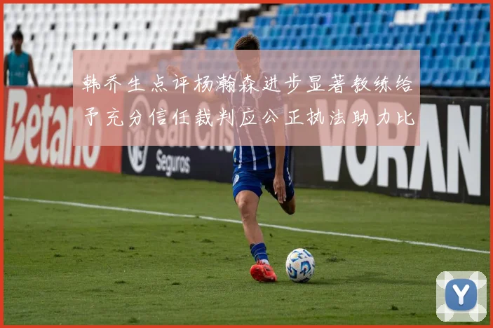 韩乔生点评杨瀚森进步显著教练给予充分信任裁判应公正执法助力比赛发展