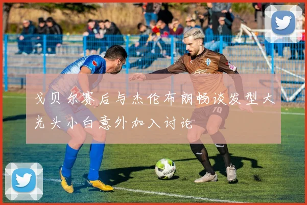 戈贝尔赛后与杰伦布朗畅谈发型大光头小白意外加入讨论