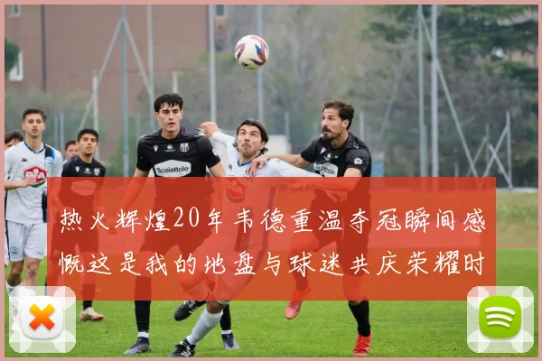 热火辉煌20年韦德重温夺冠瞬间感慨这是我的地盘与球迷共庆荣耀时刻
