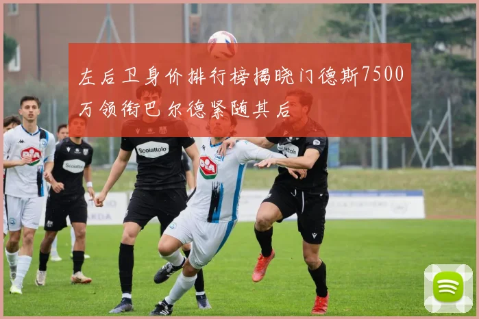 左后卫身价排行榜揭晓门德斯7500万领衔巴尔德紧随其后