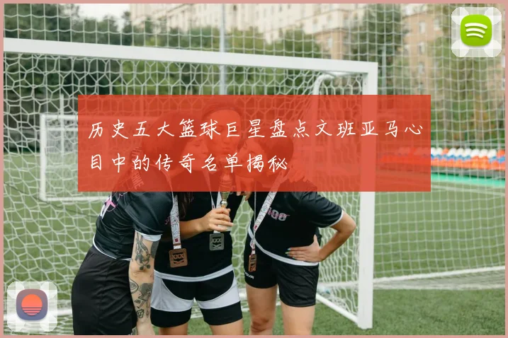 历史五大篮球巨星盘点文班亚马心目中的传奇名单揭秘