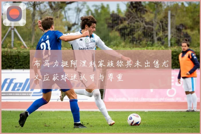 布冯力挺阿涅利家族称其未出售尤文应获球迷认可与尊重