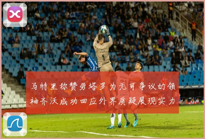 马特里称赞劳塔罗为无可争议的领袖齐沃成功回应外界质疑展现实力