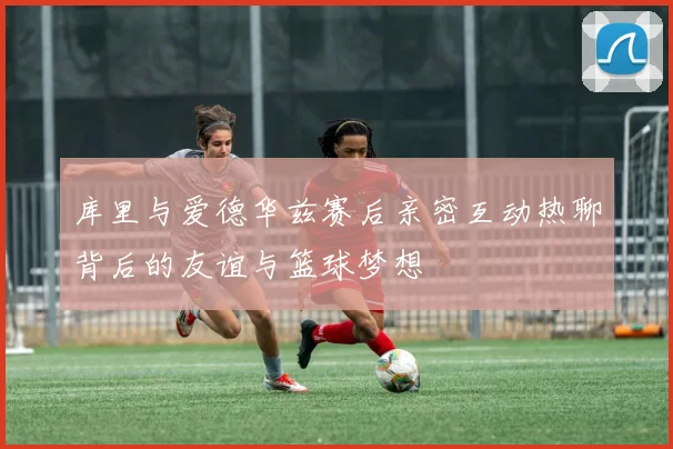 库里与爱德华兹赛后亲密互动热聊背后的友谊与篮球梦想