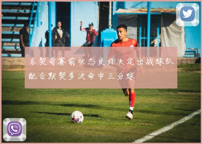 东契奇赛前状态良好决定出战球队配合默契多次命中三分球