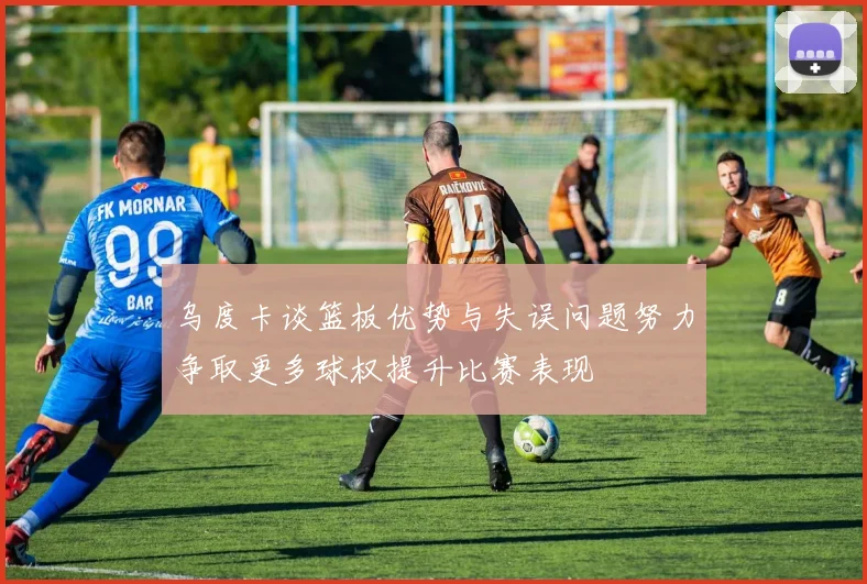 乌度卡谈篮板优势与失误问题努力争取更多球权提升比赛表现