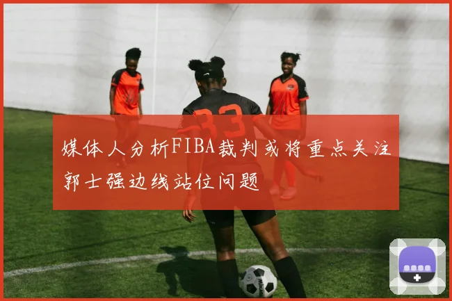 媒体人分析FIBA裁判或将重点关注郭士强边线站位问题