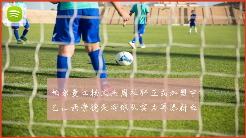 帕尔曼江杨文杰周祉轩正式加盟中乙山西崇德荣海球队实力再添新血