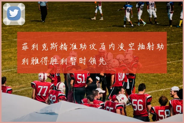 菲利克斯精准助攻马内凌空抽射助利雅得胜利暂时领先