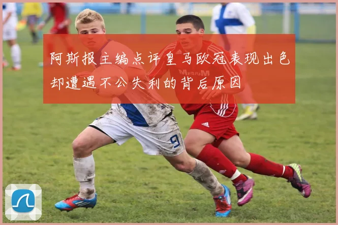 阿斯报主编点评皇马欧冠表现出色却遭遇不公失利的背后原因