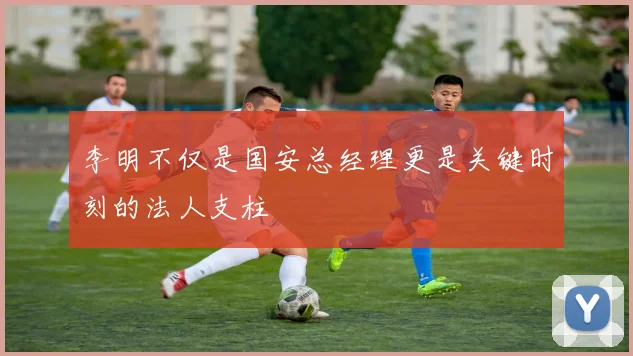 李明不仅是国安总经理更是关键时刻的法人支柱