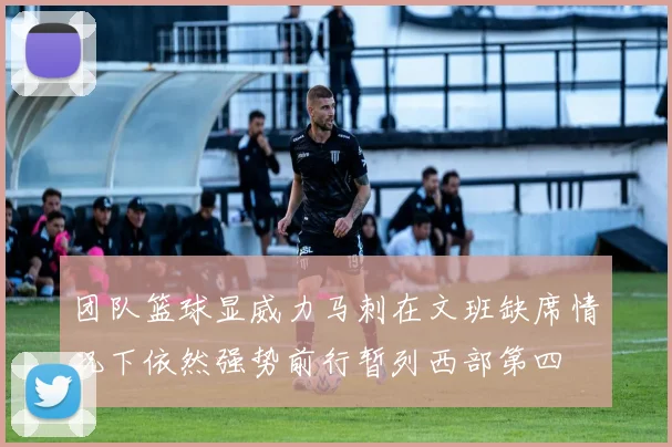 团队篮球显威力马刺在文班缺席情况下依然强势前行暂列西部第四