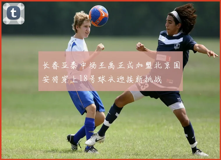 长春亚泰中场王禹正式加盟北京国安将穿上18号球衣迎接新挑战