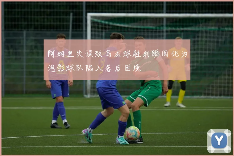 阿姆里失误致乌龙球胜利瞬间化为泡影球队陷入落后困境