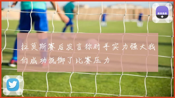 拉莫斯赛后发言称对手实力强大我们成功抵御了比赛压力
