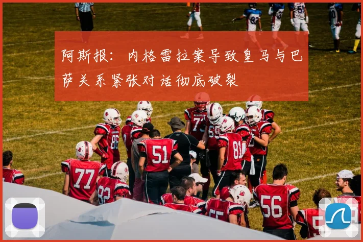 阿斯报：内格雷拉案导致皇马与巴萨关系紧张对话彻底破裂