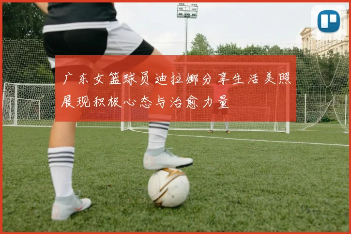 广东女篮球员迪拉娜分享生活美照展现积极心态与治愈力量