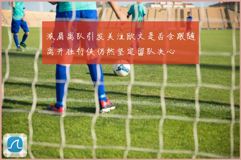 浓眉离队引发关注欧文是否会跟随离开独行侠仍然坚定留队决心