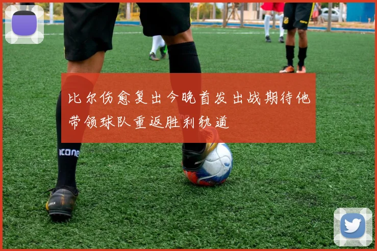 比尔伤愈复出今晚首发出战期待他带领球队重返胜利轨道