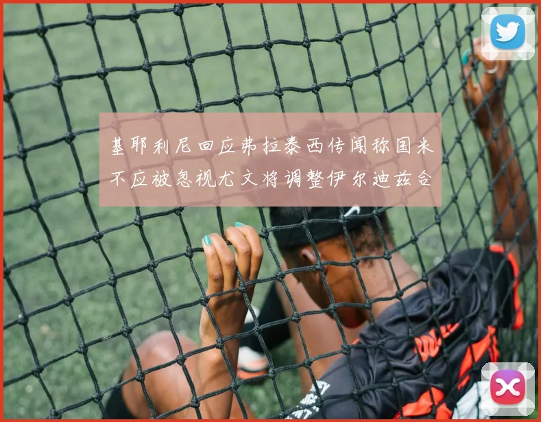 基耶利尼回应弗拉泰西传闻称国米不应被忽视尤文将调整伊尔迪兹合同内容