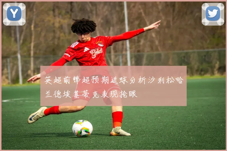英超前锋超预期进球分析沙利松哈兰德埃基蒂克表现抢眼