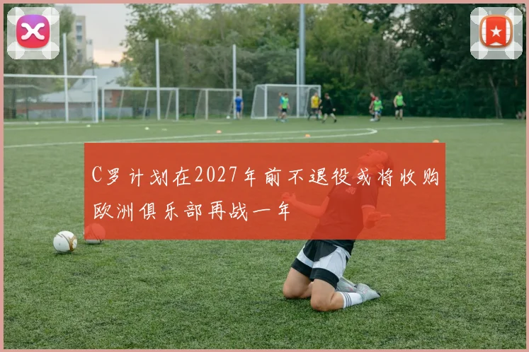 C罗计划在2027年前不退役或将收购欧洲俱乐部再战一年