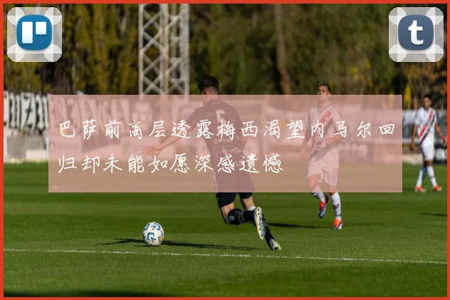 巴萨前高层透露梅西渴望内马尔回归却未能如愿深感遗憾